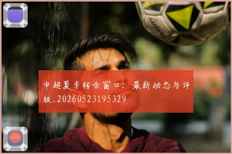 中超夏季转会窗口：最新动态与评级_20260523195329