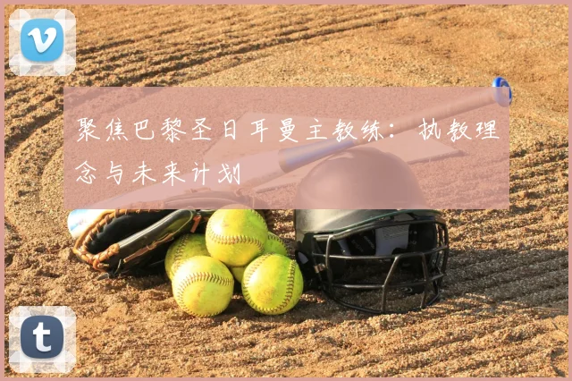 聚焦巴黎圣日耳曼主教练：执教理念与未来计划