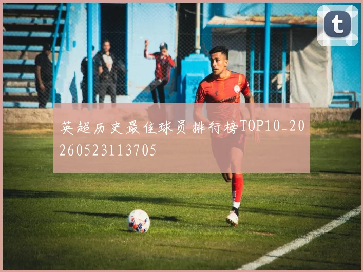 英超历史最佳球员排行榜TOP10_20260523113705