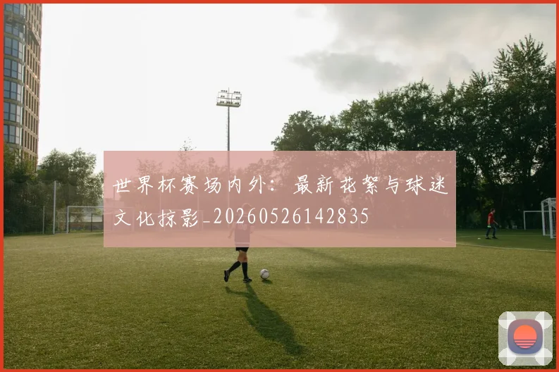 世界杯赛场内外:最新花絮与球迷文化掠影_20260526142835