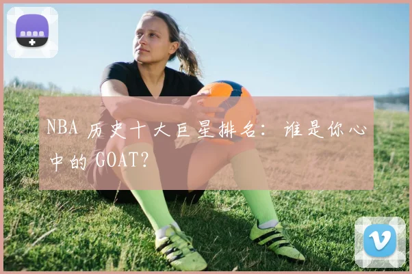 NBA 历史十大巨星排名:谁是你心中的 GOAT?