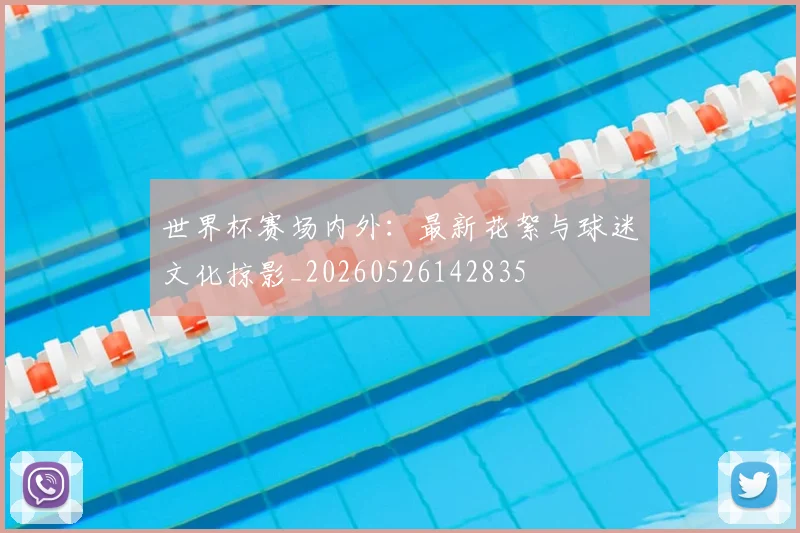 世界杯赛场内外:最新花絮与球迷文化掠影_20260526142835