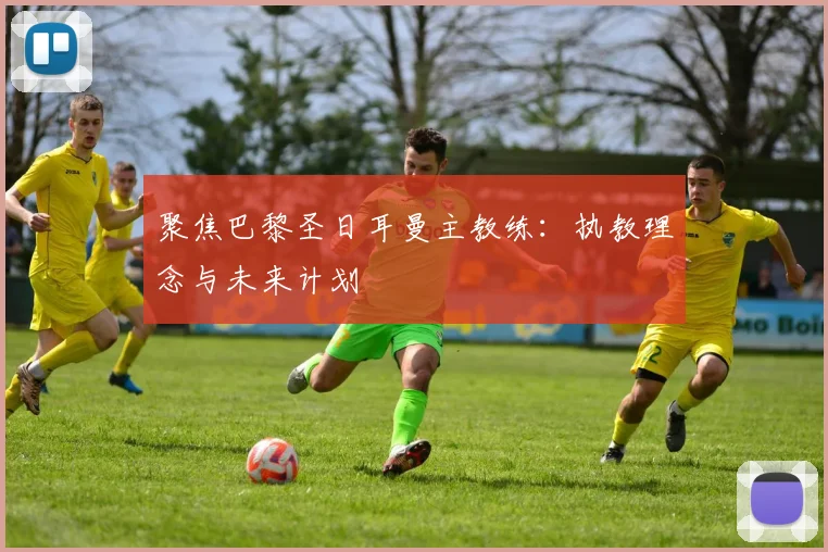 聚焦巴黎圣日耳曼主教练：执教理念与未来计划